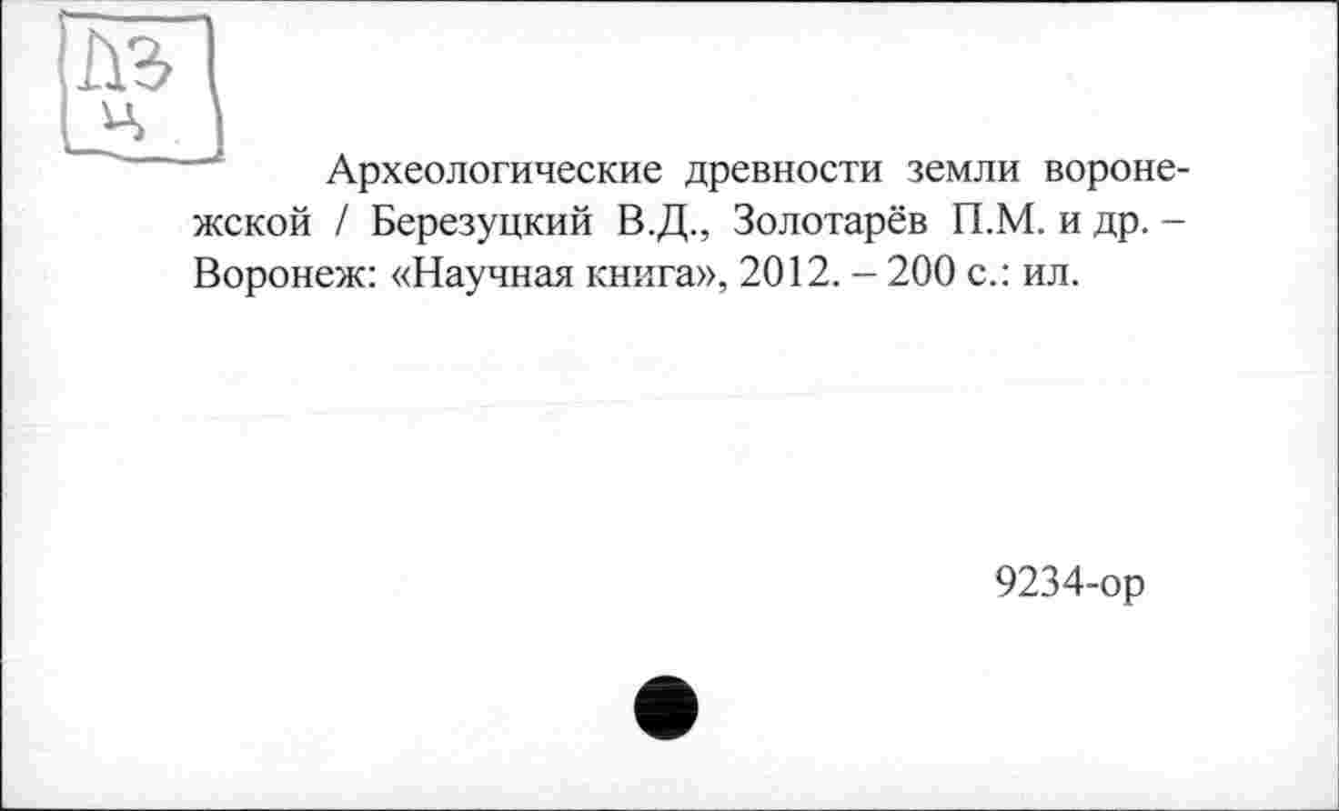 ﻿Археологические древности земли вороне-
жской / Березуцкий В.Д., Золотарёв П.М. и др. -Воронеж: «Научная книга», 2012. - 200 с.: ил.
9234-ор